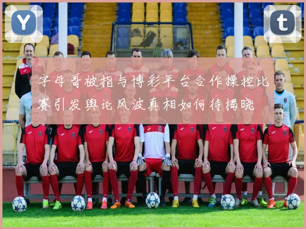 字母哥被指与博彩平台合作操控比赛引发舆论风波真相如何待揭晓