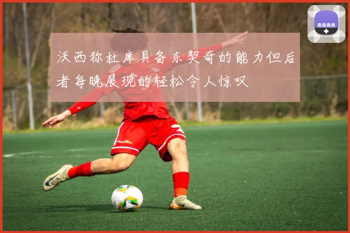 沃西称杜库具备东契奇的能力但后者每晚展现的轻松令人惊叹