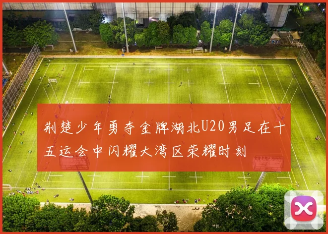 荆楚少年勇夺金牌湖北U20男足在十五运会中闪耀大湾区荣耀时刻