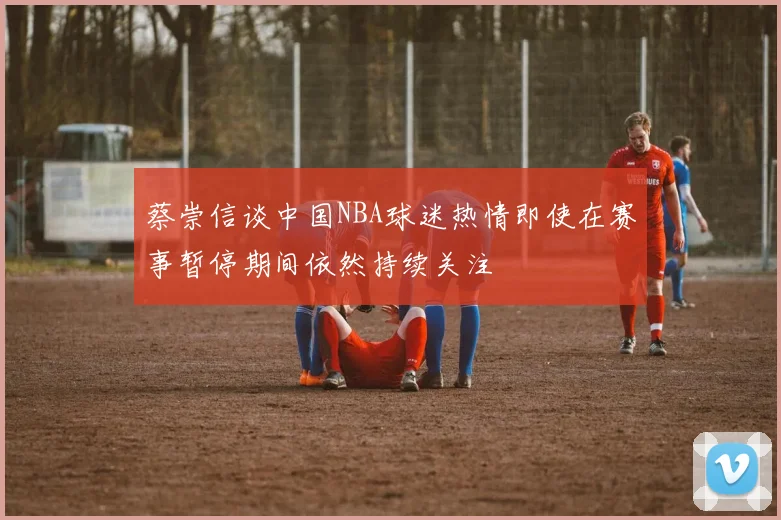 蔡崇信谈中国NBA球迷热情即使在赛事暂停期间依然持续关注