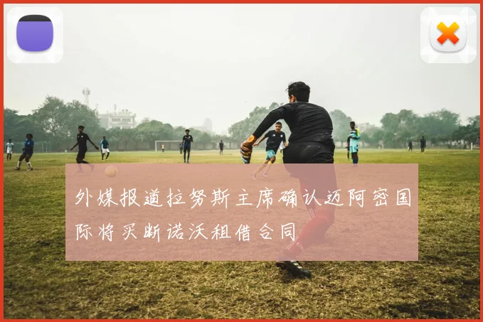 外媒报道拉努斯主席确认迈阿密国际将买断诺沃租借合同