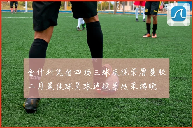 舍什科凭借四场三球表现荣膺曼联二月最佳球员球迷投票结果揭晓