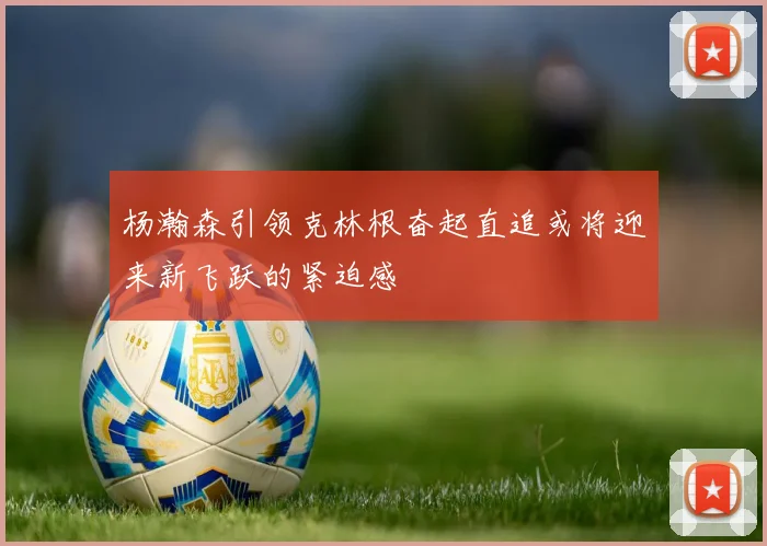 杨瀚森引领克林根奋起直追或将迎来新飞跃的紧迫感