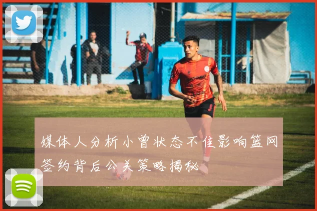 媒体人分析小曾状态不佳影响篮网签约背后公关策略揭秘