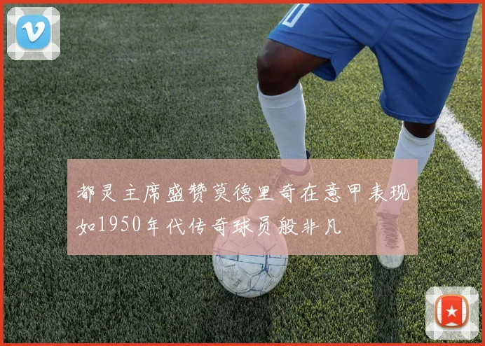 都灵主席盛赞莫德里奇在意甲表现如1950年代传奇球员般非凡