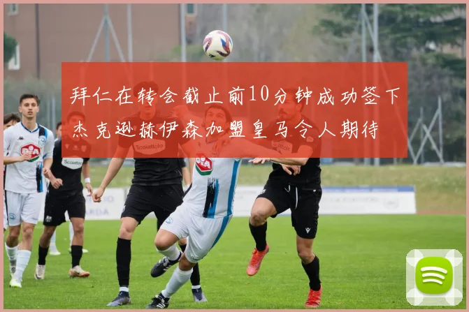 拜仁在转会截止前10分钟成功签下杰克逊赫伊森加盟皇马令人期待