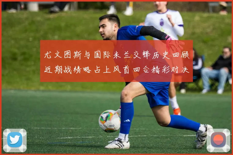 尤文图斯与国际米兰交锋历史回顾近期战绩略占上风首回合精彩对决回顾
