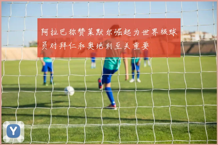 阿拉巴称赞莱默尔崛起为世界级球员对拜仁和奥地利至关重要