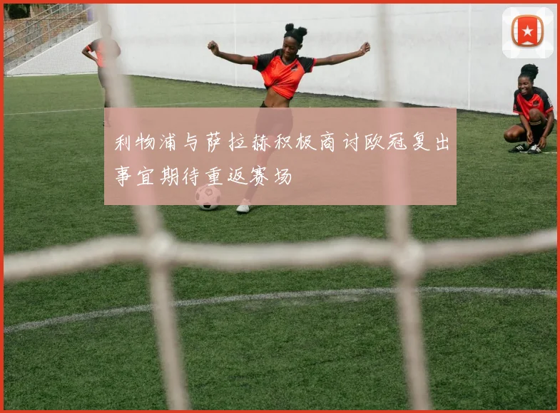 利物浦与萨拉赫积极商讨欧冠复出事宜期待重返赛场