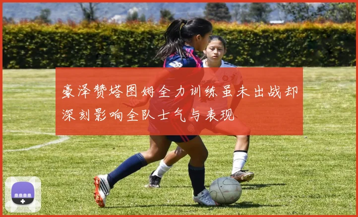 豪泽赞塔图姆全力训练虽未出战却深刻影响全队士气与表现