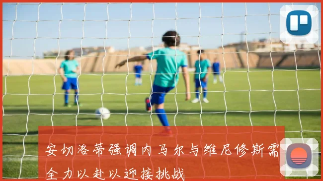 安切洛蒂强调内马尔与维尼修斯需全力以赴以迎接挑战