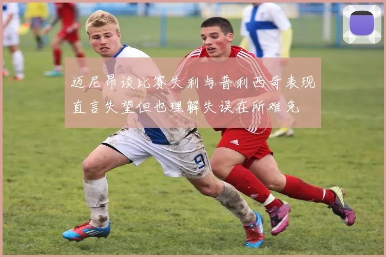 迈尼昂谈比赛失利与普利西奇表现直言失望但也理解失误在所难免