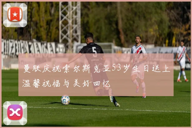 曼联庆祝索尔斯克亚53岁生日送上温馨祝福与美好回忆