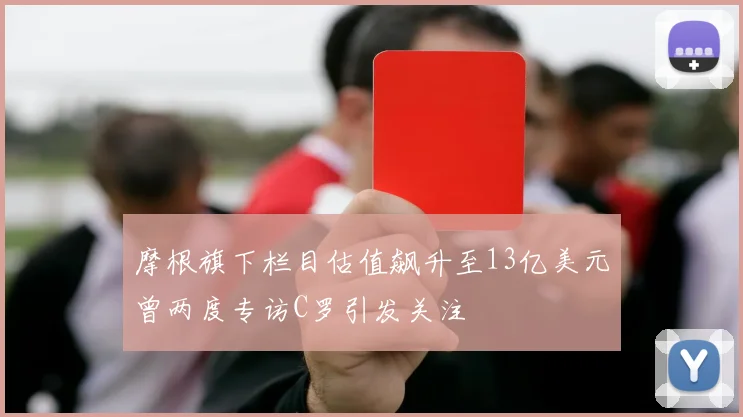 摩根旗下栏目估值飙升至13亿美元曾两度专访C罗引发关注