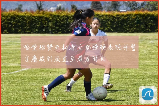 哈登称赞开拓者全场强硬表现并誓言鏖战到底直至最后时刻