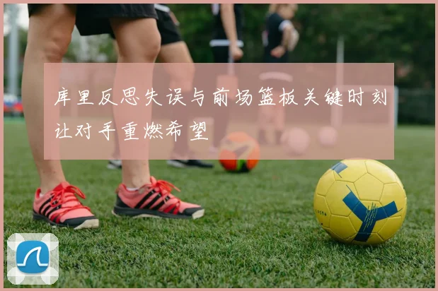 库里反思失误与前场篮板关键时刻让对手重燃希望
