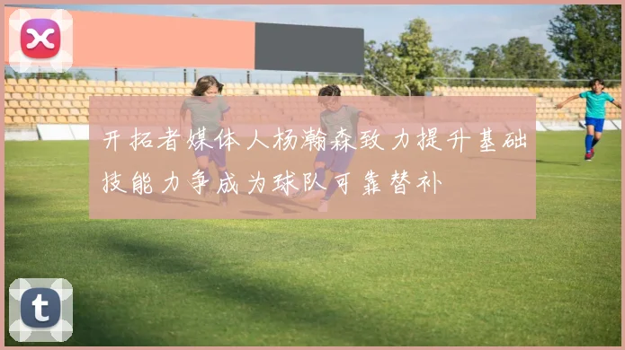 开拓者媒体人杨瀚森致力提升基础技能力争成为球队可靠替补