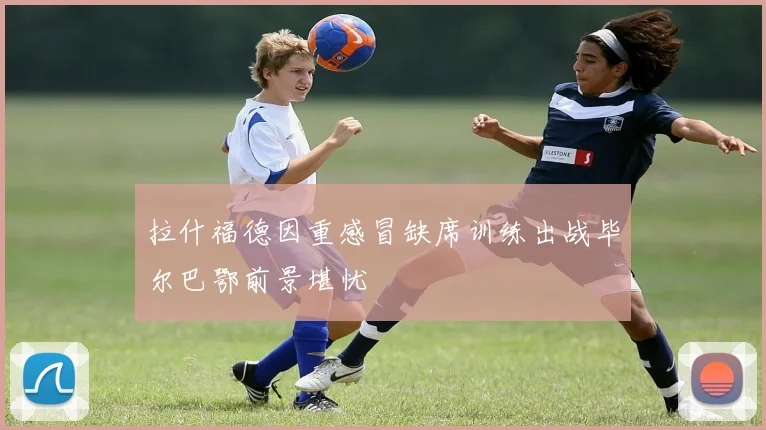 拉什福德因重感冒缺席训练出战毕尔巴鄂前景堪忧